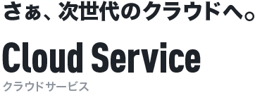 さぁ、次世代のクラウドへ。Cloud Service[クラウドサービス]